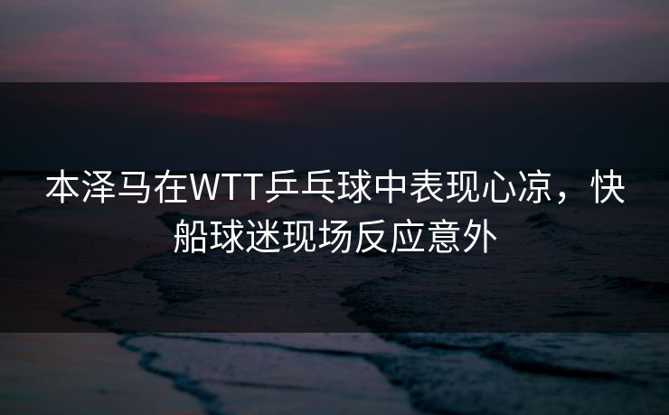 本泽马在WTT乒乓球中表现心凉,快船球迷现场反应意外 本泽马在WTT乒乓球中表现心凉,快船球迷现场反应意外